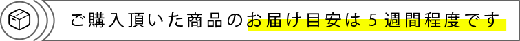 ご購入頂いた商品のお届け目安は5週間程度です